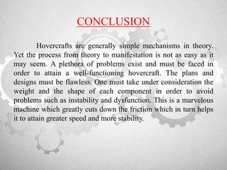 CONCLUSION
Hovercrafts are generally simple mechanisms in theory.
Yet the process from theory to manifestation is not as easy as it
may seem. A plethora of problems exist and must be faced in
order to attain a well-functioning hovercraft. The plans and
designs must be flawless. One must take under consideration the
weight and the shape of each component in order to avoid
problems such as instability and dysfunction. This is a marvelous
machine which greatly cuts down the friction which in turn helps
it to attain greater speed and more stability.
 