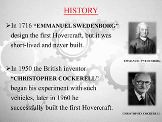 HISTORY
In 1716 “EMMANUEL SWEDENBORG”
design the first Hovercraft, but it was
short-lived and never built.
EMMANUEL SWEDENBORG
In 1950 the British inventor
“CHRISTOPHER COCKERELL”
began his experiment with such
vehicles, later in 1960 he
successfully built the first Hovercraft.
CHRISTOPHER COCKERELL
 