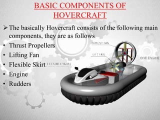 BASIC COMPONENTS OF
HOVERCRAFT
The basically Hovercraft consists of the following main
components, they are as follows
• Thrust Propellers
• Lifting Fan
• Flexible Skirt
• Engine
• Rudders
 