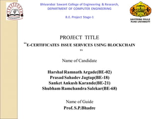 PROJECT TITLE
“E-CERTIFICATES ISSUE SERVICES USING BLOCKCHAIN
”
Name of Candidate
Harshal RamnathArgade(BE-02)
PrasadSahadev Jagtap(BE-18)
SanketAnkush Karande(BE-21)
Shubham Ramchandra Salekar(BE-68)
Name of Guide
Prof. S.P.Bhadre
Bhivarabai Sawant College of Engineering & Research,
DEPARTMENT OF COMPUTER ENGINEERING
B.E. Project Stage-1
 