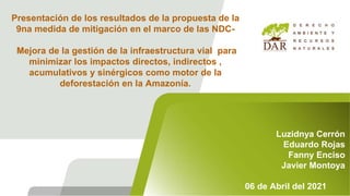 Presentación de los resultados de la propuesta de la
9na medida de mitigación en el marco de las NDC-
Mejora de la gestión de la infraestructura vial para
minimizar los impactos directos, indirectos ,
acumulativos y sinérgicos como motor de la
deforestación en la Amazonía.
Luzidnya Cerrón
Eduardo Rojas
Fanny Enciso
Javier Montoya
06 de Abril del 2021
 