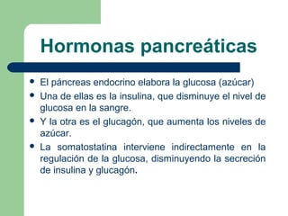 Hormonas pancreáticas
 El páncreas endocrino elabora la glucosa (azúcar)
 Una de ellas es la insulina, que disminuye el nivel de
glucosa en la sangre.
 Y la otra es el glucagón, que aumenta los niveles de
azúcar.
 La somatostatina interviene indirectamente en la
regulación de la glucosa, disminuyendo la secreción
de insulina y glucagón.
 