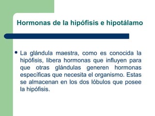 Hormonas de la hipófisis e hipotálamo
 La glándula maestra, como es conocida la
hipófisis, libera hormonas que influyen para
que otras glándulas generen hormonas
específicas que necesita el organismo. Estas
se almacenan en los dos lóbulos que posee
la hipófisis.
 