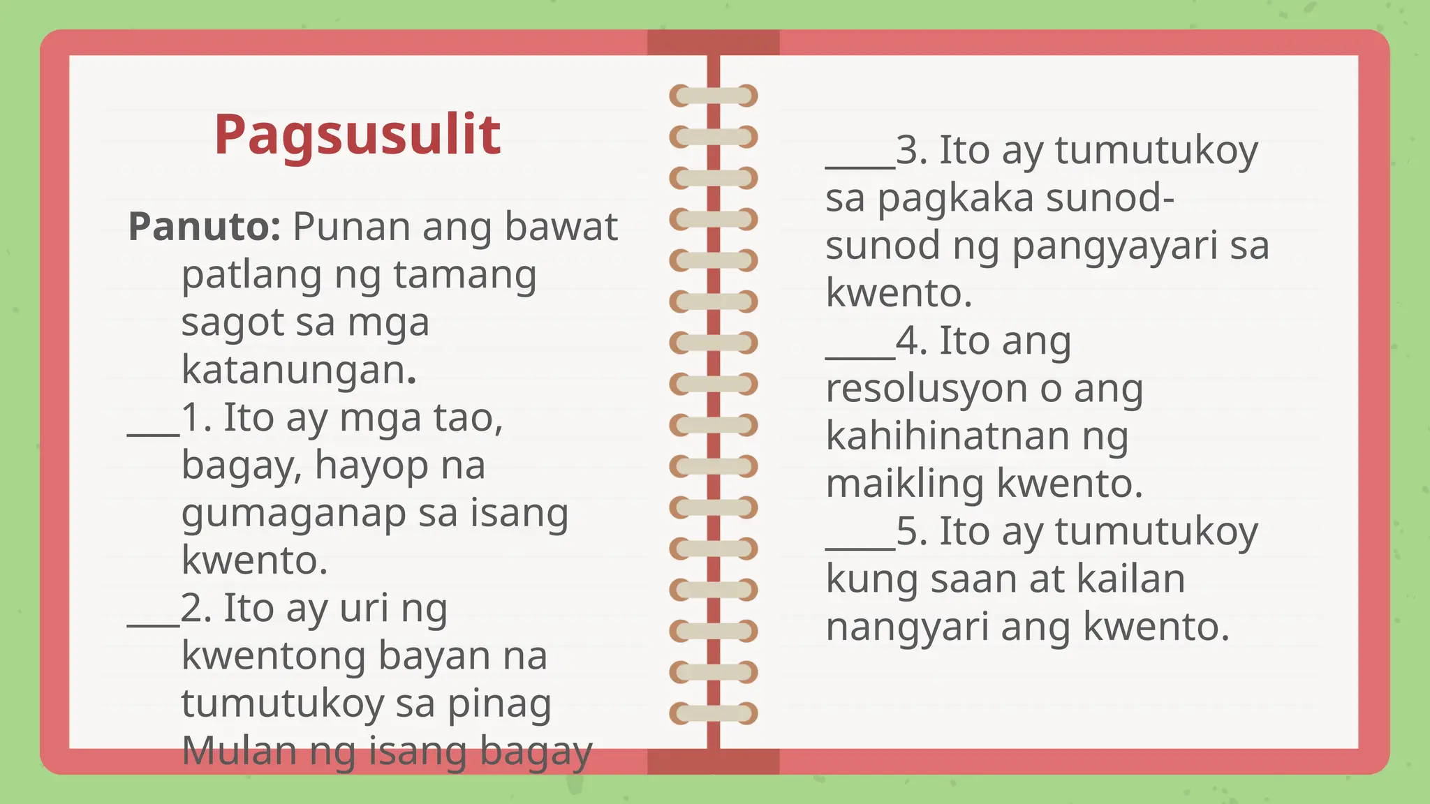 Panuto: Punan ang bawat
patlang ng tamang
sagot sa mga
katanungan.
___1. Ito ay mga tao,
bagay, hayop na
gumaganap sa isang
kwento.
___2. Ito ay uri ng
kwentong bayan na
tumutukoy sa pinag
Mulan ng isang bagay
____3. Ito ay tumutukoy
sa pagkaka sunod-
sunod ng pangyayari sa
kwento.
____4. Ito ang
resolusyon o ang
kahihinatnan ng
maikling kwento.
____5. Ito ay tumutukoy
kung saan at kailan
nangyari ang kwento.
Pagsusulit
 