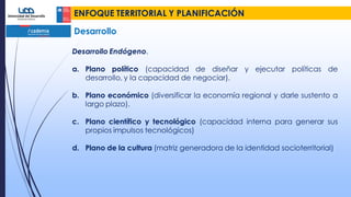 ENFOQUE TERRITORIAL Y PLANIFICACIÓN
Desarrollo
Desarrollo Endógeno.
a. Plano político (capacidad de diseñar y ejecutar políticas de
desarrollo, y la capacidad de negociar).
b. Plano económico (diversificar la economía regional y darle sustento a
largo plazo).
c. Plano científico y tecnológico (capacidad interna para generar sus
propios impulsos tecnológicos)
d. Plano de la cultura (matriz generadora de la identidad socioterritorial)
 