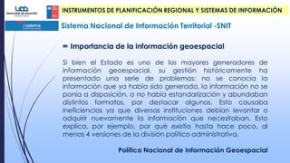 Si bien el Estado es uno de los mayores generadores de
información geoespacial, su gestión históricamente ha
presentado una serie de problemas: no se conocía la
información que ya había sido generada, la información no se
ponía a disposición, o no había estandarización y abundaban
distintos formatos, por destacar algunos. Esto causaba
ineficiencias ya que diversas instituciones debían levantar o
adquirir nuevamente la información que necesitaban. Esto
explica, por ejemplo, por qué existía hasta hace poco, al
menos 4 versiones de la división político administrativa.
Política Nacional de Información Geoespacial
Sistema Nacional de Información Territorial -SNIT
 Importancia de la información geoespacial
INSTRUMENTOS DE PLANIFICACIÓN REGIONAL Y SISTEMAS DE INFORMACIÓN
 