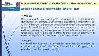 Llevar adelante iniciativas para promover que la información
geográfica de carácter público este accesible a organismos de
la administración del Estado, entidades privadas y ciudadanía en
general para dar soporte a la toma decisiones y la formulación de
políticas mediante la coordinación interinstitucional, un marco
legal robusto, el uso de plataformas tecnológicas modernas y el
desarrollo y promoción de recomendaciones técnicas.
Ser reconocido como la autoridad nacional en materia de
coordinación, normalización y gestión de información geográfica
para impulsar el desarrollo del país.
Sistema Nacional de Información Territorial -SNIT
 Misión
 Visión
INSTRUMENTOS DE PLANIFICACIÓN REGIONAL Y SISTEMAS DE INFORMACIÓN
 