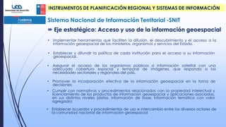 • Implementar herramientas que faciliten la difusión, el descubrimiento y el acceso a la
información geoespacial de los ministerios, organismos y servicios del Estado.
• Establecer y difundir la política de cada institución para el acceso a su información
geoespacial.
• Asegurar el acceso de los organismos públicos a información satelital con una
adecuada cobertura espacial y temporal de imágenes, que responda a las
necesidades sectoriales y regionales del país.
• Promover la incorporación efectiva de la información geoespacial en la toma de
decisiones.
• Cumplir con normativas y procedimientos relacionados con la propiedad intelectual y
licenciamiento de los productos de información geoespacial y aplicaciones asociadas,
en sus distintos niveles (datos, información de base, información temática con valor
agregado)
• Establecer acuerdos y procedimientos de uso e intercambio entre los diversos actores de
la comunidad nacional de información geoespacial
Sistema Nacional de Información Territorial -SNIT
 Eje estratégico: Acceso y uso de la información geoespacial
INSTRUMENTOS DE PLANIFICACIÓN REGIONAL Y SISTEMAS DE INFORMACIÓN
 