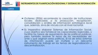  Gutierrez (2006) recomienda la creación de instituciones
locales dedicadas a la producción, recopilación,
consolidación y análisis de información estratégica local
que, además, sirva de vínculo con el nivel nacional.
 Es imperativo elaborar Sistemas de Información Social,
cuyo objetivo sea fortalecer las capacidades regionales, y
facilitar las tareas de seguimiento de las políticas públicas,
pero también resolver el tema de las necesidades ex-
ante y que originan estas políticas. El rol de estos sistemas
de información puede ser múltiple y un relevante
instrumento de trabajo en los temas de regionalización y
descentralización.
INSTRUMENTOS DE PLANIFICACIÓN REGIONAL Y SISTEMAS DE INFORMACIÓN
 