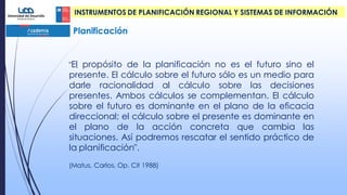 Planificación
INSTRUMENTOS DE PLANIFICACIÓN REGIONAL Y SISTEMAS DE INFORMACIÓN
."El propósito de la planificación no es el futuro sino el
presente. El cálculo sobre el futuro sólo es un medio para
darle racionalidad al cálculo sobre las decisiones
presentes. Ambos cálculos se complementan. El cálculo
sobre el futuro es dominante en el plano de la eficacia
direccional; el cálculo sobre el presente es dominante en
el plano de la acción concreta que cambia las
situaciones. Así podremos rescatar el sentido práctico de
la planificación".
(Matus, Carlos, Op. Cit 1988)
 