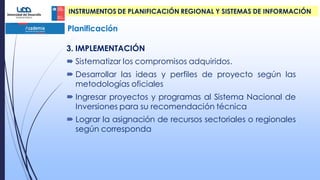 Planificación
INSTRUMENTOS DE PLANIFICACIÓN REGIONAL Y SISTEMAS DE INFORMACIÓN
.
3. IMPLEMENTACIÓN
 Sistematizar los compromisos adquiridos.
 Desarrollar las ideas y perfiles de proyecto según las
metodologías oficiales
 Ingresar proyectos y programas al Sistema Nacional de
Inversiones para su recomendación técnica
 Lograr la asignación de recursos sectoriales o regionales
según corresponda
 