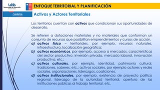 ENFOQUE TERRITORIAL Y PLANIFICACIÓN
Activos y Actores Territoriales
Los territorios cuentan con activos que condicionan sus oportunidades de
desarrollo.
Se refieren a dotaciones materiales y no materiales que conforman un
conjunto de recursos que posibilitan emprendimientos y cursos de acción.
a) activos físico – territoriales, por ejemplo, recursos naturales,
infraestructura, localización geográfica;
b) activos económicos, por ejemplo, acceso a mercados, características
del sector productivo, inversión privada, mercado laboral, innovación
productiva, etc.;
c) activos culturales, por ejemplo, identidad, patrimonio cultural,
tradiciones, saberes, etc.; activos sociales, por ejemplo actores y redes
sociales, organizaciones, liderazgos, coaliciones,
d) activos institucionales, por ejemplo, existencia de proyecto político
regional, liderazgo de la autoridad territorial, apertura de las
instituciones públicas al trabajo territorial, etc.
 