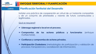 ENFOQUE TERRITORIAL Y PLANIFICACIÓN
Planificación Territorial del Desarrollo
Instalar una práctica de cooperación en virtud de un horizonte compartido
y de un conjunto de prioridades y visiones de futuro consensuadas y
legitimadas .
Qué se requiere?
 Liderazgo regional o local en el proceso.
 Compromiso de los actores públicos y funcionarios (enfoque
multisectorial).
 Confianza y compromiso de actores privados.
 Participación Ciudadana (metodologías de participación y validación de
procesos; transparencia y socialización de información).
 