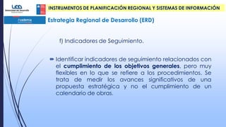 Estrategia Regional de Desarrollo (ERD)
INSTRUMENTOS DE PLANIFICACIÓN REGIONAL Y SISTEMAS DE INFORMACIÓN
f) Indicadores de Seguimiento.
 Identificar indicadores de seguimiento relacionados con
el cumplimiento de los objetivos generales, pero muy
flexibles en lo que se refiere a los procedimientos. Se
trata de medir los avances significativos de una
propuesta estratégica y no el cumplimiento de un
calendario de obras.
 