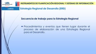 Estrategia Regional de Desarrollo (ERD)
INSTRUMENTOS DE PLANIFICACIÓN REGIONAL Y SISTEMAS DE INFORMACIÓN
Secuencia de trabajo para la Estrategia Regional
 Procedimientos y eventos que tienen lugar durante el
proceso de elaboración de una Estrategia Regional
para el Desarrollo.
 