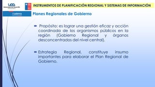  Propósito: es lograr una gestión eficaz y acción
coordinada de los organismos públicos en la
región (Gobierno Regional y órganos
desconcentrados del nivel central).
 Estrategia Regional, constituye insumo
importantes para elaborar el Plan Regional de
Gobierno.
Planes Regionales de Gobierno
INSTRUMENTOS DE PLANIFICACIÓN REGIONAL Y SISTEMAS DE INFORMACIÓN
 