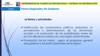 a) Metas y prioridades
 Verificación de compromisos políticos adquiridos, la
ponderación y sistematización de las demandas
sociales y la evaluación de las posibilidades reales de
acción del sector público en una región determinada.
 Priorización de las metas , según el programa general
del gobierno y las particularidades de la región.
Planes Regionales de Gobierno
INSTRUMENTOS DE PLANIFICACIÓN REGIONAL Y SISTEMAS DE INFORMACIÓN
 