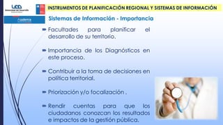  Facultades para planificar el
desarrollo de su territorio.
 Importancia de los Diagnósticos en
este proceso.
 Contribuir a la toma de decisiones en
política territorial.
 Priorización y/o focalización .
 Rendir cuentas para que los
ciudadanos conozcan los resultados
e impactos de la gestión pública.
INSTRUMENTOS DE PLANIFICACIÓN REGIONAL Y SISTEMAS DE INFORMACIÓN
Sistemas de Información - Importancia
 