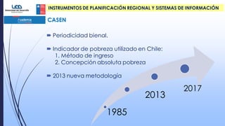  Periodicidad bienal.
 Indicador de pobreza utilizado en Chile:
1. Método de ingreso
2. Concepción absoluta pobreza
 2013 nueva metodología
1985
2013
2017
CASEN
INSTRUMENTOS DE PLANIFICACIÓN REGIONAL Y SISTEMAS DE INFORMACIÓN
 