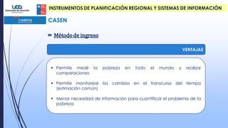  Método de ingreso
CASEN
 Permite medir la pobreza en todo el mundo y realizar
comparaciones
 Permite monitorear los cambios en el transcurso del tiempo
(estimación común)
 Menor necesidad de información para cuantificar el problema de la
pobreza
VENTAJAS
INSTRUMENTOS DE PLANIFICACIÓN REGIONAL Y SISTEMAS DE INFORMACIÓN
 