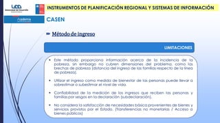 CASEN
 Método de ingreso
LIMITACIONES
 Este método proporciona información acerca de la incidencia de la
pobreza, sin embargo no cubren dimensiones del problema, como las
brechas de pobreza (distancia del ingreso de las familias respecto de la línea
de pobreza).
 Utilizar el ingreso como medida de bienestar de las personas puede llevar a
sobrestimar o subestimar el nivel de vida.
 Confiabilidad de la medición de los ingresos que reciben las personas y
familias por sesgos en la declaración (subdeclaración).
 No considera la satisfacción de necesidades básica provenientes de bienes y
servicios provistos por el Estado. (Transferencias no monetarias / Acceso a
bienes públicos)
INSTRUMENTOS DE PLANIFICACIÓN REGIONAL Y SISTEMAS DE INFORMACIÓN
 