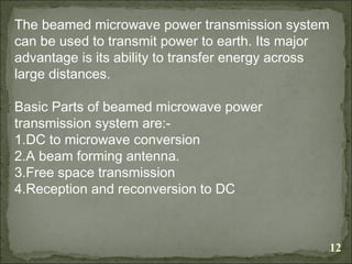 12
The beamed microwave power transmission system
can be used to transmit power to earth. Its major
advantage is its ability to transfer energy across
large distances.
Basic Parts of beamed microwave power
transmission system are:-
1.DC to microwave conversion
2.A beam forming antenna.
3.Free space transmission
4.Reception and reconversion to DC
 