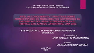 NIVEL DE CONOCIMIENTO Y PRACTICAS SOBRE
ADMINISTRACIÓN DE MEDICAMENTOS INOTRÓPICOS EN
ENFERMERAS DEL ÁREA DE EMERGENCIA EN EL
HOSPITAL SAN JUAN DE LURIGANCHO, LIMA 2022
Presentado por:
ANITA ISABEL ANTICONA FERNANDEZ
Asesora:
Dra. PAOLA CABRERA ESPEZUA
TESIS PARA OPTAR EL TITULO DE SEGUNDA ESPECIALIDAD EN
EMERGENCIA
FACULTAD DE CIENCIAS DE LA SALUD
ESCUELA ACADÉMICO PROFESIONAL DE ENFERMERÍA
Lima - Perú
2022
 