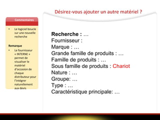 Désirez-vous ajouter un autre matériel ? Commentaires Le logiciel boucle sur une nouvelle recherche Remarque Le fournisseur « INTERNE » permet de visualiser le matériel d’occasion de chaque distributeur pour l’intégrer naturellement aux devis Recherche :  … Fournisseur :  Marque : …  Grande famille de produits : … Famille de produits : … Sous famille de produits :  Chariot Nature : … Groupe: … Type : … Caractéristique principale: … 