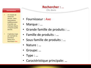 Commentaires Un module de recherche permet , selon autorisations, indifféremment d’accéder aux rubriques depuis n’importe quelle donnée.  L’opérateur tape par exemple les premières lettres d’un fournisseur  Axe.. Rechercher :  … Fournisseur :  Axe   Marque : …  Grande famille de produits : … Famille de produits : … Sous famille de produits : … Nature : … Groupe: … Type : … Caractéristique principale: … Clic devis 