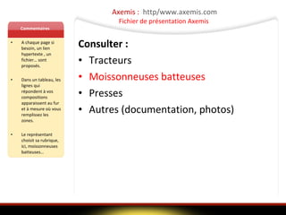 Axemis :  http/www.axemis.com Fichier de présentation Axemis  Commentaires A chaque page si besoin, un lien hypertexte , un fichier… sont proposés. Dans un tableau, les lignes qui répondent à vos compositions apparaissent au fur et à mesure où vous remplissez les zones. Le représentant choisit sa rubrique, ici, moissonneuses batteuses… Consulter : Tracteurs  Moissonneuses batteuses Presses Autres (documentation, photos) 
