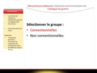 Moissonneuses Batteuses:  http/www.axemismoissbatt.com   Catalogue de gamme Commentaires Le nombre des niveaux de classification garantit une logique dans tous les cas.  Conventionnelles est choisi. Important Un glossaire permettra l’harmonie du vocabulaire de classification entre les différents acteurs du site. Sélectionner le groupe : Conventionnelles Non conventionnelles 
