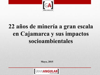 22 años de minería a gran escala
en Cajamarca y sus impactos
socioambientales
Mayo, 2015
 