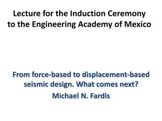 Lecture for the Induction Ceremony
to the Engineering Academy of Mexico
From force-based to displacement-based
seismic design. What comes next?
Michael N. Fardis
 