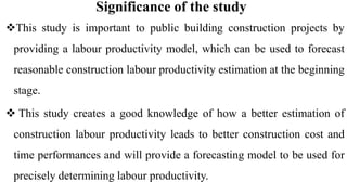 Significance of the study
This study is important to public building construction projects by
providing a labour productivity model, which can be used to forecast
reasonable construction labour productivity estimation at the beginning
stage.
 This study creates a good knowledge of how a better estimation of
construction labour productivity leads to better construction cost and
time performances and will provide a forecasting model to be used for
precisely determining labour productivity.
 