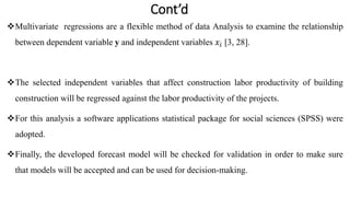 Cont’d
Multivariate regressions are a flexible method of data Analysis to examine the relationship
between dependent variable y and independent variables 𝑥𝑖 [3, 28].
The selected independent variables that affect construction labor productivity of building
construction will be regressed against the labor productivity of the projects.
For this analysis a software applications statistical package for social sciences (SPSS) were
adopted.
Finally, the developed forecast model will be checked for validation in order to make sure
that models will be accepted and can be used for decision-making.
 