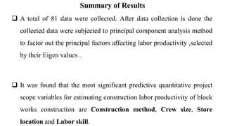 Summary of Results
 A total of 81 data were collected. After data collection is done the
collected data were subjected to principal component analysis method
to factor out the principal factors affecting labor productivity ,selected
by their Eigen values .
 It was found that the most significant predictive quantitative project
scope variables for estimating construction labor productivity of block
works construction are Construction method, Crew size, Store
location and Labor skill.
 