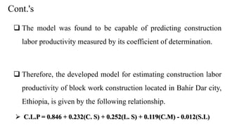 Cont.'s
 The model was found to be capable of predicting construction
labor productivity measured by its coefficient of determination.
 Therefore, the developed model for estimating construction labor
productivity of block work construction located in Bahir Dar city,
Ethiopia, is given by the following relationship.
 C.L.P = 0.846 + 0.232(C. S) + 0.252(L. S) + 0.119(C.M) - 0.012(S.L)
 
