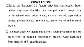 CONCLUSIONS
Based on literatures 32 factors affecting construction labor
productivity were identified, and grouped into 8 groups man
power related, motivation related, material related, supervision
related, project related, time related, quality related and external
factors.
The most effective factors that affects labors production rate of
block work of building construction projects were identified
from analysis of 81 questionnaires.
 