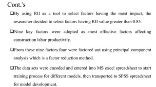 Cont.'s
By using RII as a tool to select factors having the most impact, the
researcher decided to select factors having RII value greater than 0.85.
Nine key factors were adopted as most effective factors affecting
construction labor productivity.
From these nine factors four were factored out using principal component
analysis which is a factor reduction method.
The data sets were encoded and entered into MS excel spreadsheet to start
training process for different models, then transported to SPSS spreadsheet
for model development.
 