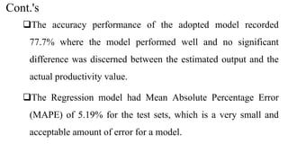 Cont.'s
The accuracy performance of the adopted model recorded
77.7% where the model performed well and no significant
difference was discerned between the estimated output and the
actual productivity value.
The Regression model had Mean Absolute Percentage Error
(MAPE) of 5.19% for the test sets, which is a very small and
acceptable amount of error for a model.
 