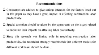 Recommendations
 Contractors are advised to give serious attention for the factors listed out
in this paper as they have a great impact in affecting construction labor
productivity.
 Special attention should be given by the consultants on the issues related
to minimize their impacts on affecting labor productivity.
 Since this research was limited only in modeling construction labor
productivity, the researcher strongly recommends that different models for
different work tasks should be done.
 