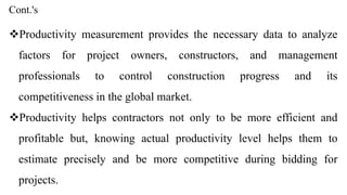 Cont.'s
Productivity measurement provides the necessary data to analyze
factors for project owners, constructors, and management
professionals to control construction progress and its
competitiveness in the global market.
Productivity helps contractors not only to be more efficient and
profitable but, knowing actual productivity level helps them to
estimate precisely and be more competitive during bidding for
projects.
 