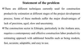 Statement of the problem
There are different techniques currently used for construction
productivity estimation at different stages of the project development
process; Some of these methods suffer the major disadvantages of
lack of precision, aged, slow and uncertainty.
The construction sector in Ethiopia, particularly in the Amhara area,
requires a contemporary and effective construction labor productivity
estimating approach with additional benefits such as being modern,
fast, accurate, adaptable, and easy to use.
 