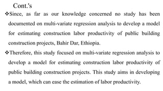 Cont.'s
Since, as far as our knowledge concerned no study has been
documented on multi-variate regression analysis to develop a model
for estimating construction labor productivity of public building
construction projects, Bahir Dar, Ethiopia.
Therefore, this study focused on multi-variate regression analysis to
develop a model for estimating construction labor productivity of
public building construction projects. This study aims in developing
a model, which can ease the estimation of labor productivity.
 