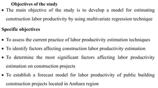 Objectives of the study
 The main objective of the study is to develop a model for estimating
construction labor productivity by using multivariate regression technique
Specific objectives
 To assess the current practice of labor productivity estimation techniques
 To identify factors affecting construction labor productivity estimation
 To determine the most significant factors affecting labor productivity
estimation on construction projects
 To establish a forecast model for labor productivity of public building
construction projects located in Amhara region
 