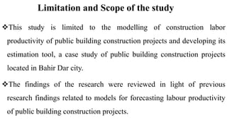 Limitation and Scope of the study
This study is limited to the modelling of construction labor
productivity of public building construction projects and developing its
estimation tool, a case study of public building construction projects
located in Bahir Dar city.
The findings of the research were reviewed in light of previous
research findings related to models for forecasting labour productivity
of public building construction projects.
 