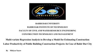 BAHIR DAR UNIVERSITY
BAHIR DAR INSTITUTE OF TECHNOLOGY
FACULTY OF CIVILAND WATER RESOURCE ENGINEERING
CONSTRUCTION TECHNOLOGYAND MANAGEMENT
Multi-variate Regression Analysis to Develop a Model for Estimating Construction
Labor Productivity of Public Building Construction Projects: In Case of Bahir Dar City
By Mikiyas Yazew
 