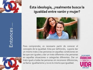 Para comprender, es necesario partir de conocer el
concepto de la igualdad. Esta por definición, supone dar
un mismo trato a las personas en aquellas condiciones en
las que son iguales y dar un trato diferente a las personas
en aquellas situaciones o categorías diferentes. Dar un
trato igual a todas las personas sin reconocer diferencias,
se llama igualitarismo y no es lo mismo que igualdad.
Ésta ideología, ¿realmente busca la
igualdad entre varón y mujer?PreguntasFrecuentesEntonces…
 