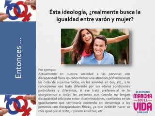 Por ejemplo:
Actualmente en nuestra sociedad a las personas con
discapacidad física les concedemos una atención preferencial en
las colas de supermercados, en los asientos en bus, etc., y le
concedemos ese trato diferente por sus obvias condiciones
particulares y diferentes, si ese trato preferencial se lo
otorgáramos a todas las personas aun cuando no tengan
discapacidad sólo para evitar discriminaciones, caeríamos en un
igualitarismo que terminaría poniendo en desventaja a las
personas con discapacidades físicas, ya que deberán hacer su
cola igual que el resto, ir parado en el bus, etc.
Ésta ideología, ¿realmente busca la
igualdad entre varón y mujer?PreguntasFrecuentesEntonces…
 