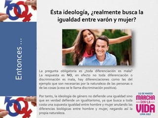 La pregunta obligatoria es ¿toda diferenciación es mala?
La respuesta es NO, en efecto no toda diferenciación o
discriminación es mala, hay diferenciaciones como las del
ejemplo que son necesarias por la naturaleza de las personas o
de las cosas (a eso se le llama discriminación positiva).
Por tanto, la ideología de género no defiende una igualdad sino
que en verdad defiende un igualitarismo, ya que busca a toda
costa una supuesta igualdad entre hombre y mujer anulando las
diferencias biológicas entre hombre y mujer, negando así la
propia naturaleza.
Ésta ideología, ¿realmente busca la
igualdad entre varón y mujer?PreguntasFrecuentesEntonces…
 